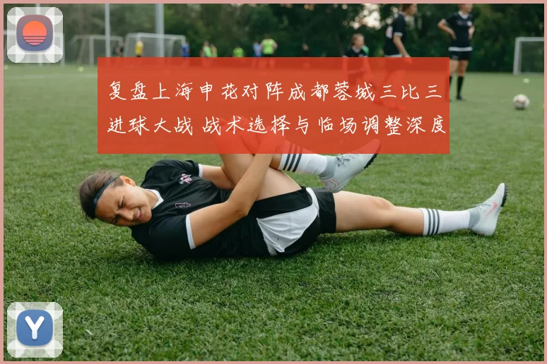 复盘上海申花对阵成都蓉城三比三进球大战 战术选择与临场调整深度解析