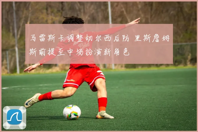 马雷斯卡调整切尔西后防 里斯詹姆斯前提至中场扮演新角色