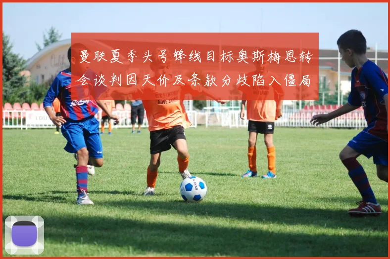 曼联夏季头号锋线目标奥斯梅恩转会谈判因天价及条款分歧陷入僵局