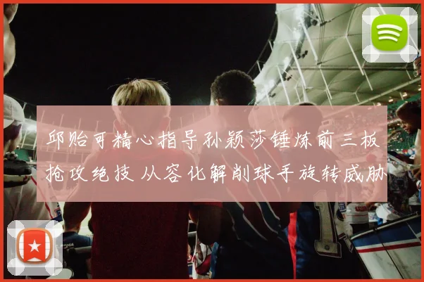 邱贻可精心指导孙颖莎锤炼前三板抢攻绝技 从容化解削球手旋转威胁