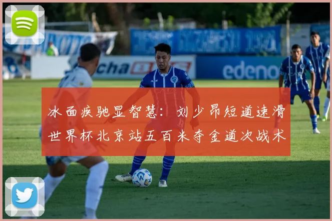 冰面疾驰显智慧：刘少昂短道速滑世界杯北京站五百米夺金道次战术全面复盘