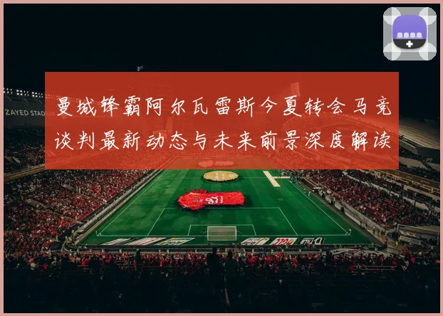 曼城锋霸阿尔瓦雷斯今夏转会马竞谈判最新动态与未来前景深度解读