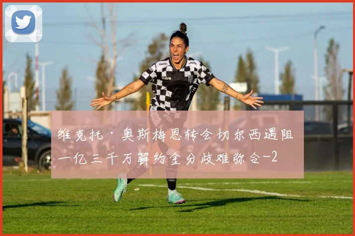 维克托·奥斯梅恩转会切尔西遇阻 一亿三千万解约金分歧难弥合