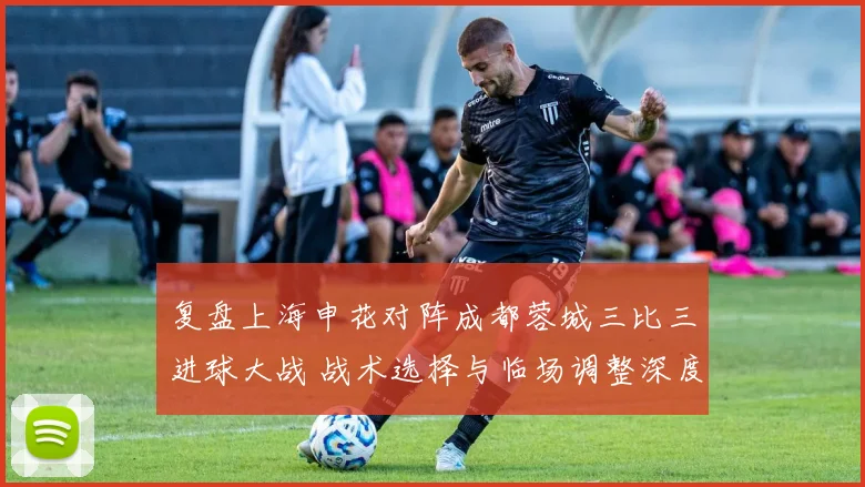 复盘上海申花对阵成都蓉城三比三进球大战 战术选择与临场调整深度解析
