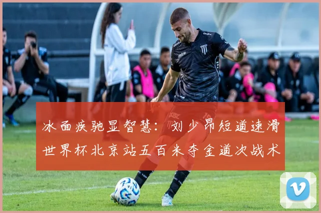 冰面疾驰显智慧：刘少昂短道速滑世界杯北京站五百米夺金道次战术全面复盘