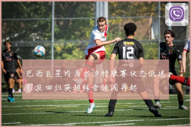 巴西巨星内马尔沙特联赛状态低迷引发回归英超转会传闻再起