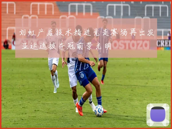 刘虹产后技术精进竞走赛场再出发 亚运选拔夺冠前景光明