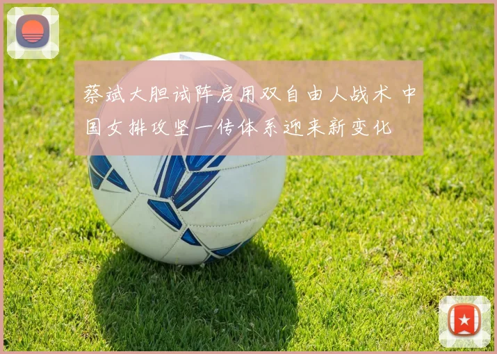 蔡斌大胆试阵启用双自由人战术 中国女排攻坚一传体系迎来新变化