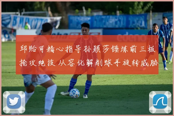 邱贻可精心指导孙颖莎锤炼前三板抢攻绝技 从容化解削球手旋转威胁