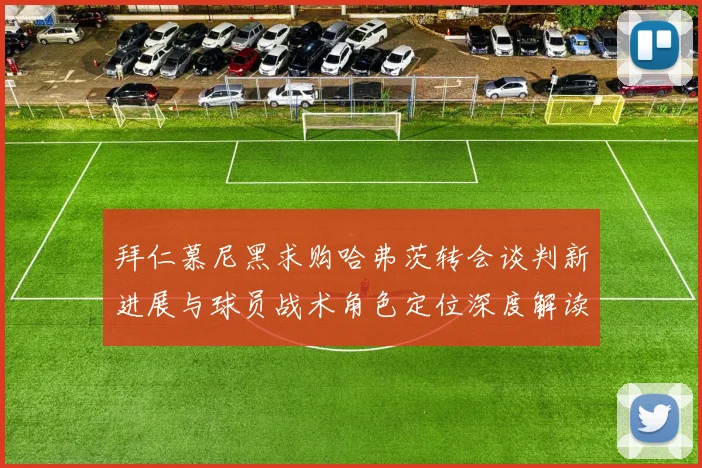 拜仁慕尼黑求购哈弗茨转会谈判新进展与球员战术角色定位深度解读