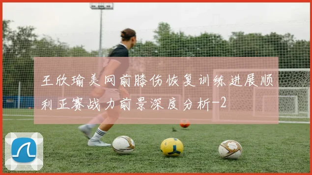 王欣瑜美网前膝伤恢复训练进展顺利正赛战力前景深度分析