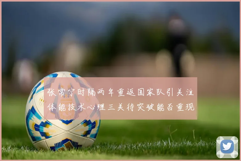 张常宁时隔两年重返国家队引关注体能技术心理三关待突破能否重现辉煌