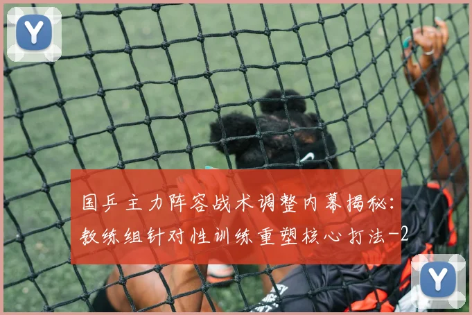 国乒主力阵容战术调整内幕揭秘：教练组针对性训练重塑核心打法
