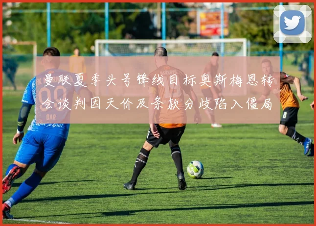 曼联夏季头号锋线目标奥斯梅恩转会谈判因天价及条款分歧陷入僵局