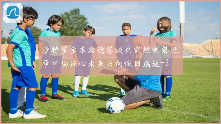 沙特重金求购德容谈判突然破裂 巴萨中场核心未来去向依旧成谜