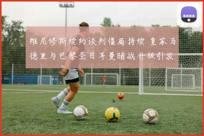 维尼修斯续约谈判僵局持续 皇家马德里与巴黎圣日耳曼暗战升级引发猜测
