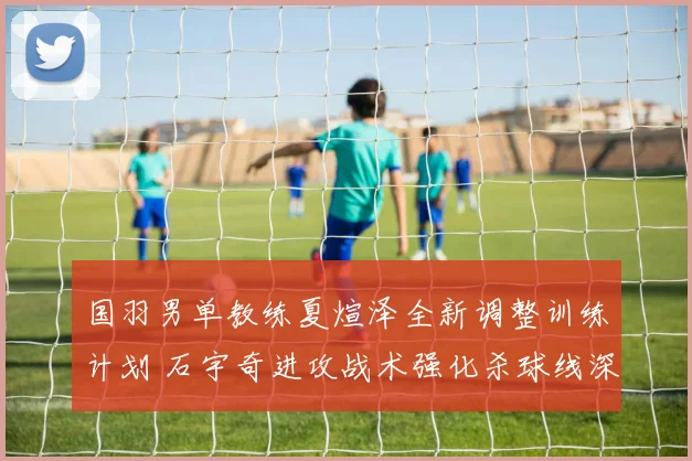 国羽男单教练夏煊泽全新调整训练计划 石宇奇进攻战术强化杀球线深度解析