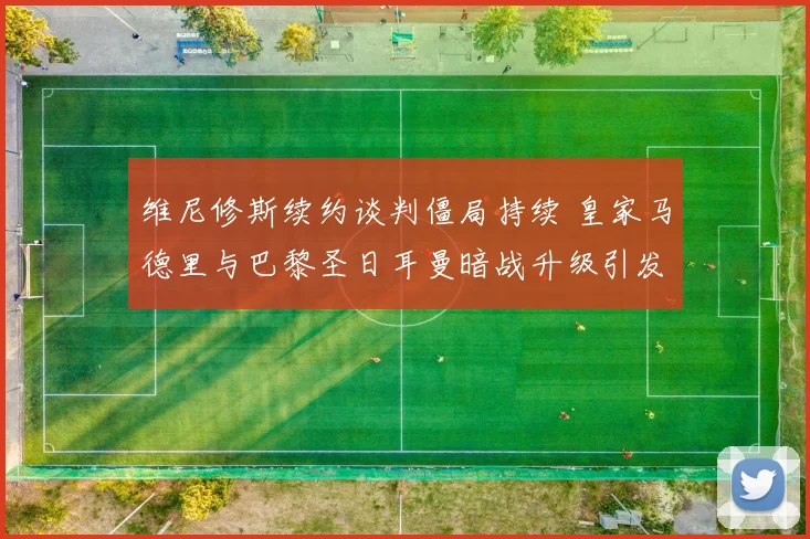 维尼修斯续约谈判僵局持续 皇家马德里与巴黎圣日耳曼暗战升级引发猜测