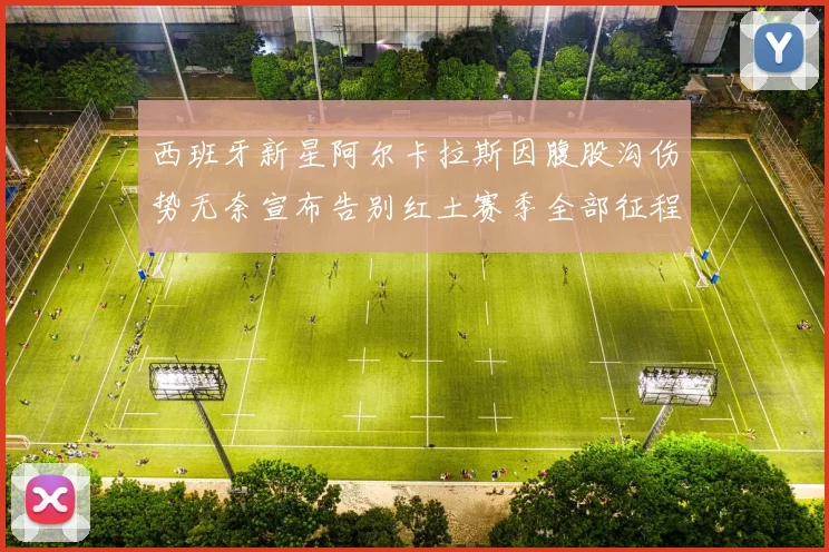 西班牙新星阿尔卡拉斯因腹股沟伤势无奈宣布告别红土赛季全部征程