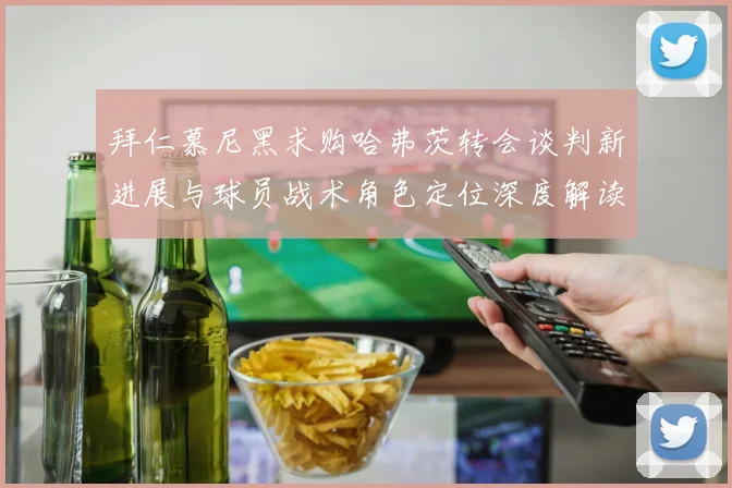 拜仁慕尼黑求购哈弗茨转会谈判新进展与球员战术角色定位深度解读