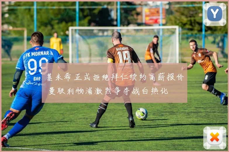 基米希正式拒绝拜仁续约高薪报价 曼联利物浦激烈争夺战白热化