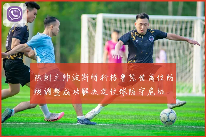 热刺主帅波斯特科格鲁凭借高位防线调整成功解决定位球防守危机